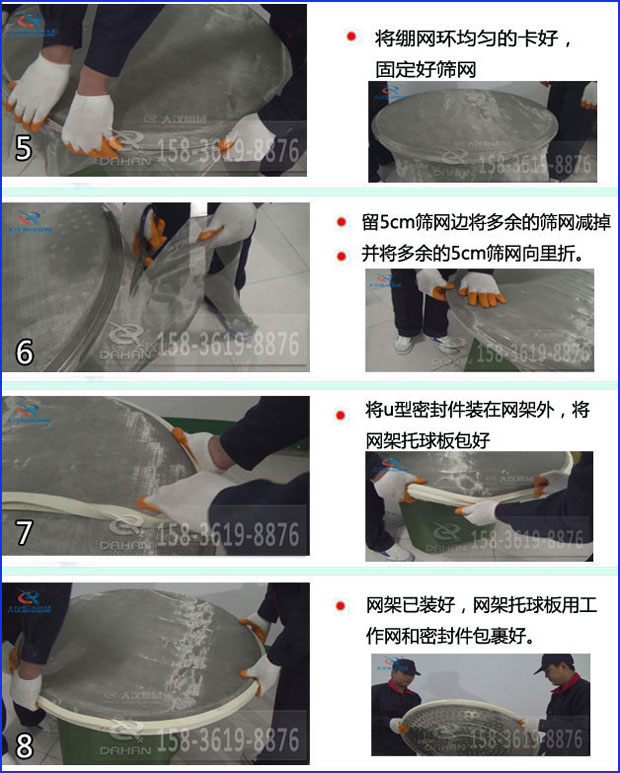 第五步：將旋振篩繃網環均勻的卡好固定好篩網第六步：留5cm篩網邊將多余的篩網減掉，并將多余的5cm篩網向里折第七步：將u型密封件裝在網架外，將網架托球板包好第八步：網架已裝好，網架托球板用工作網和密封件包裹好。