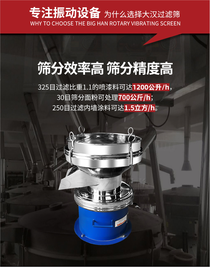 大漢過濾篩篩分效率高,精度高;325目過濾比重1:1的噴油漆可達1200公升/時;30目篩粉面粉可處理700公斤/時;250目過濾內墻涂料可達1.5立方/h;過濾篩廠家直銷價格便宜。過濾篩適用物料：粘液粉末都可以使用具體產品如下：奶制品，油漆，泥漿，淀粉，果汁等。